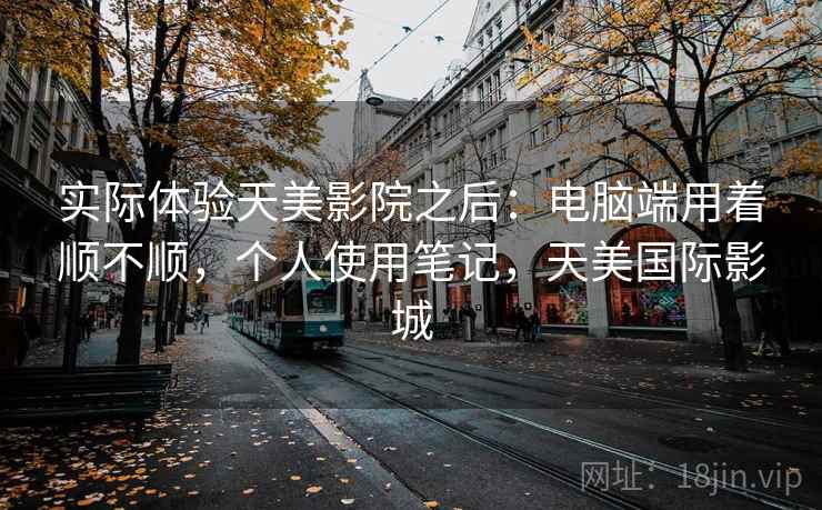 实际体验天美影院之后：电脑端用着顺不顺，个人使用笔记，天美国际影城