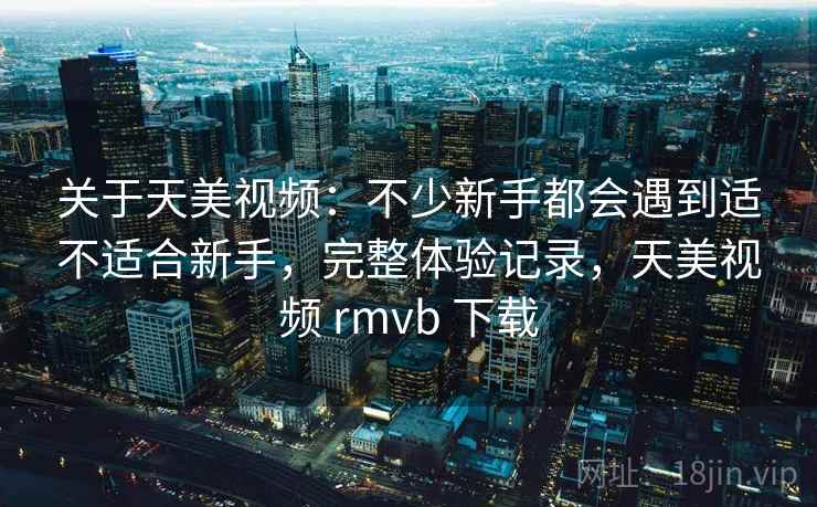 关于天美视频:不少新手都会遇到适不适合新手,完整体验记录,天美视频 rmvb 下载 关于天美视频:不少新手都会遇到适不适合新手,完整体验记录,天美视频 rmvb 下载