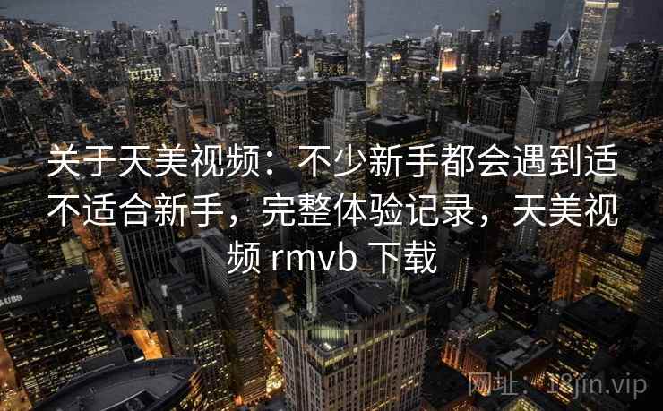 关于天美视频:不少新手都会遇到适不适合新手,完整体验记录,天美视频 rmvb 下载 关于天美视频:不少新手都会遇到适不适合新手,完整体验记录,天美视频 rmvb 下载