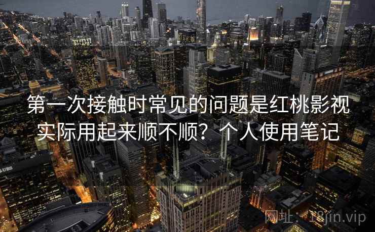 第一次接触时常见的问题是红桃影视实际用起来顺不顺？个人使用笔记