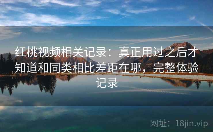 红桃视频相关记录:真正用过之后才知道和同类相比差距在哪,完整体验记录 红桃视频相关记录:真正用过之后才知道和同类相比差距在哪,完整体验记录