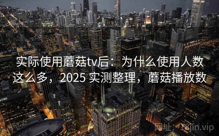 实际使用蘑菇tv后：为什么使用人数这么多，2025 实测整理，蘑菇播放数
