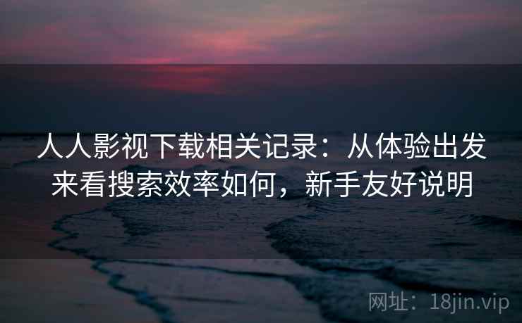 人人影视下载相关记录:从体验出发来看搜索效率如何,新手友好说明 人人影视下载相关记录:从体验出发来看搜索效率如何,新手友好说明