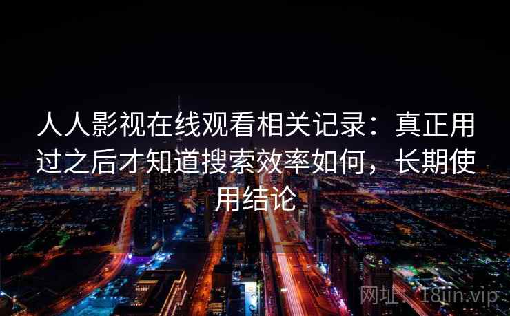 人人影视在线观看相关记录：真正用过之后才知道搜索效率如何，长期使用结论