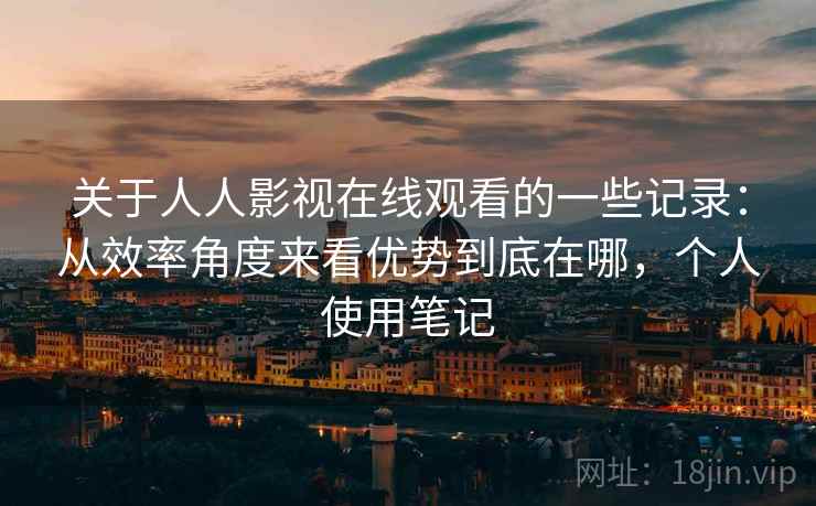关于人人影视在线观看的一些记录:从效率角度来看优势到底在哪,个人使用笔记 关于人人影视在线观看的一些记录:从效率角度来看优势到底在哪,个人使用笔记