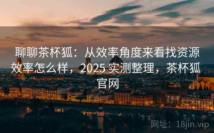聊聊茶杯狐:从效率角度来看找资源效率怎么样,2025 实测整理,茶杯狐 官网 聊聊茶杯狐:从效率角度来看找资源效率怎么样,2025 实测整理,茶杯狐 官网