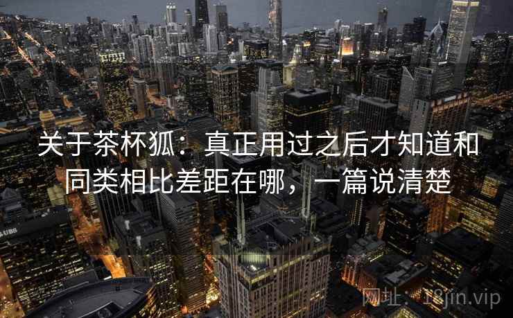 关于茶杯狐：真正用过之后才知道和同类相比差距在哪，一篇说清楚