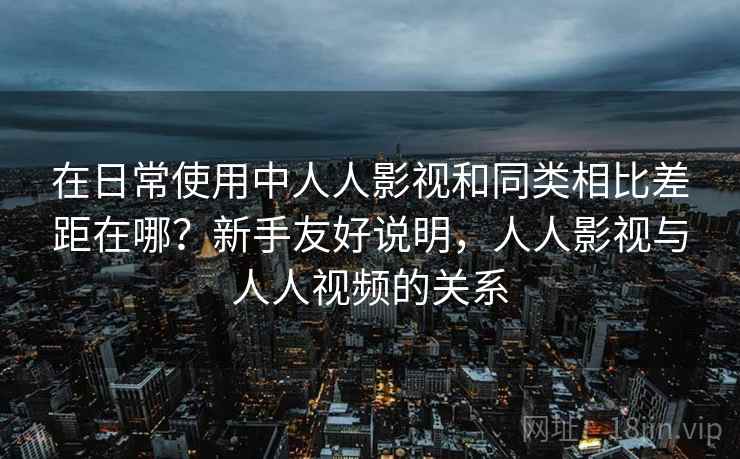 在日常使用中人人影视和同类相比差距在哪？新手友好说明，人人影视与人人视频的关系