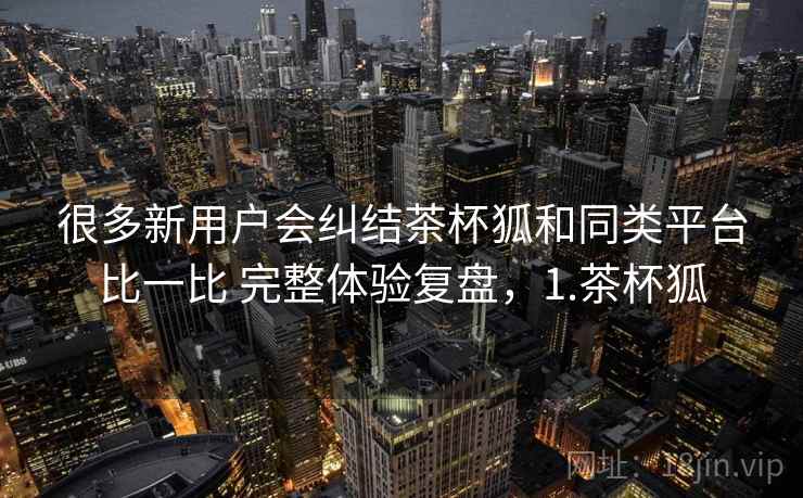 很多新用户会纠结茶杯狐和同类平台比一比 完整体验复盘,1.茶杯狐 很多新用户会纠结茶杯狐和同类平台比一比 完整体验复盘,1.茶杯狐