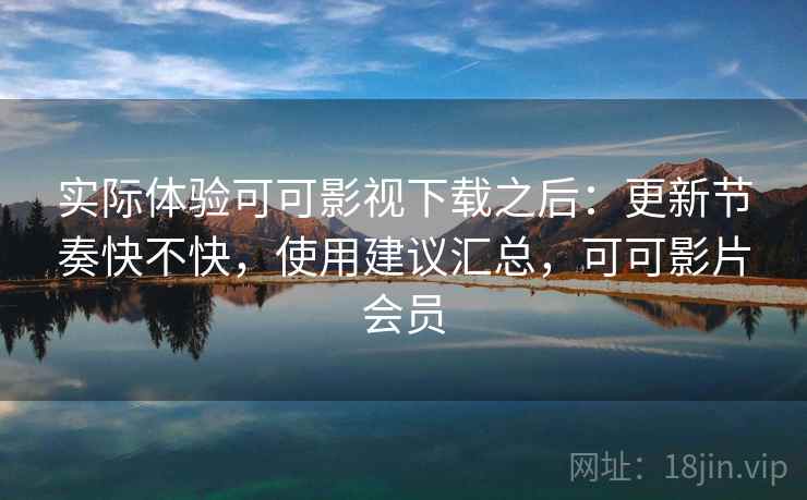 实际体验可可影视下载之后：更新节奏快不快，使用建议汇总，可可影片会员