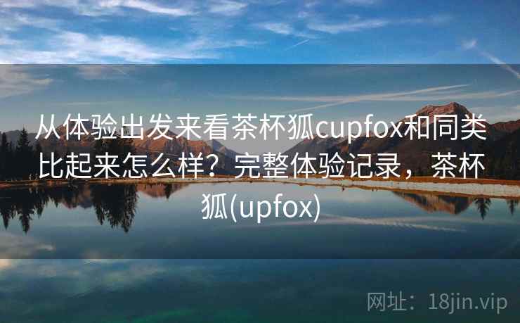 从体验出发来看茶杯狐cupfox和同类比起来怎么样？完整体验记录，茶杯狐(upfox)