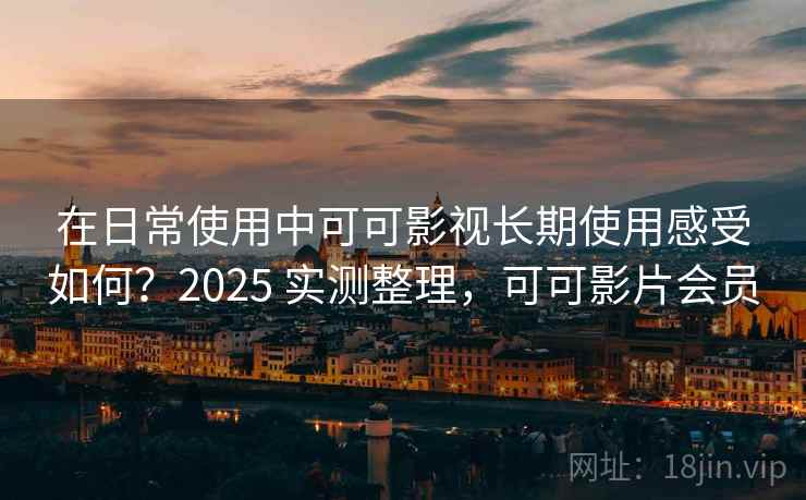 在日常使用中可可影视长期使用感受如何？2025 实测整理，可可影片会员