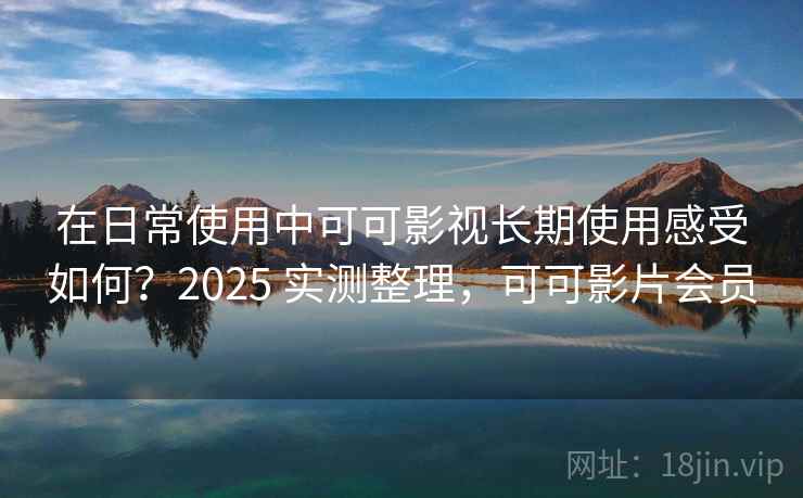 在日常使用中可可影视长期使用感受如何？2025 实测整理，可可影片会员