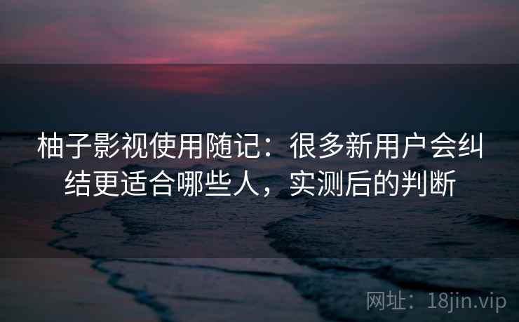 柚子影视使用随记：很多新用户会纠结更适合哪些人，实测后的判断
