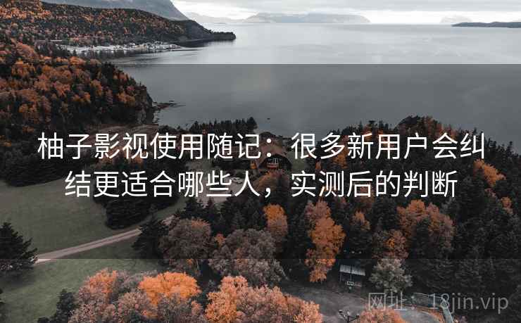 柚子影视使用随记：很多新用户会纠结更适合哪些人，实测后的判断