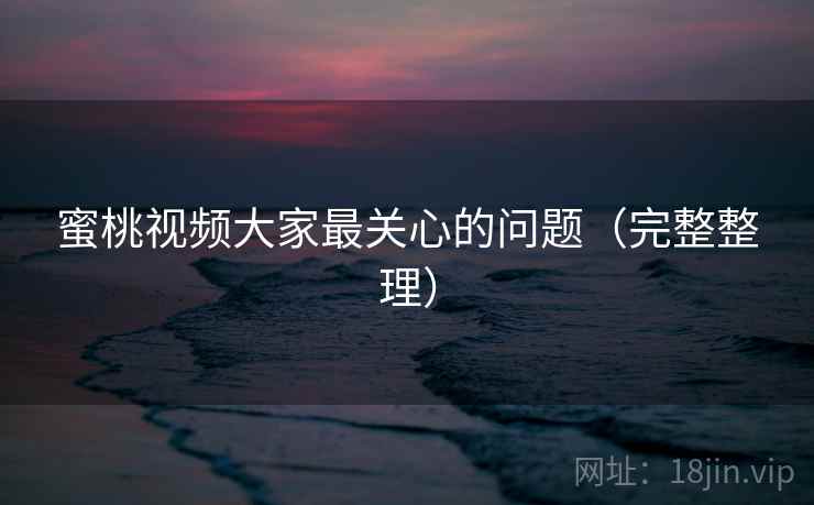 蜜桃视频大家最关心的问题（完整整理）