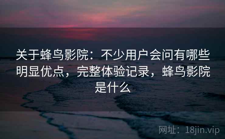 关于蜂鸟影院:不少用户会问有哪些明显优点,完整体验记录,蜂鸟影院是什么 关于蜂鸟影院:不少用户会问有哪些明显优点,完整体验记录,蜂鸟影院是什么