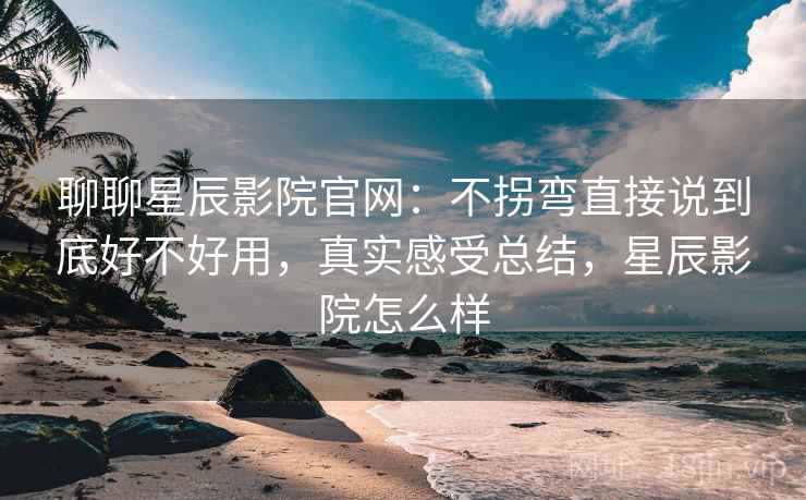 聊聊星辰影院官网：不拐弯直接说到底好不好用，真实感受总结，星辰影院怎么样