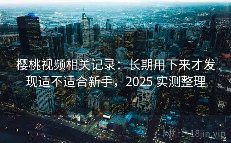 樱桃视频相关记录：长期用下来才发现适不适合新手，2025 实测整理