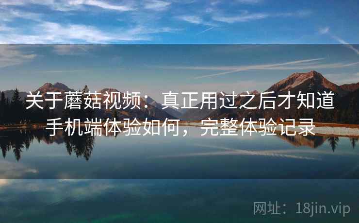 关于蘑菇视频：真正用过之后才知道手机端体验如何，完整体验记录