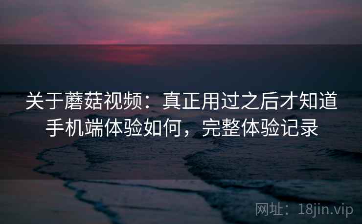 关于蘑菇视频：真正用过之后才知道手机端体验如何，完整体验记录