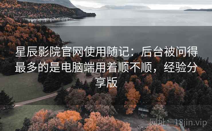 星辰影院官网使用随记：后台被问得最多的是电脑端用着顺不顺，经验分享版