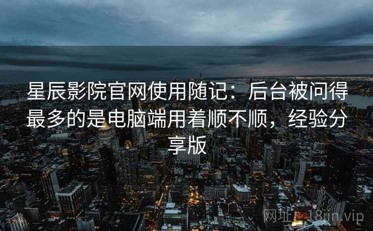星辰影院官网使用随记：后台被问得最多的是电脑端用着顺不顺，经验分享版