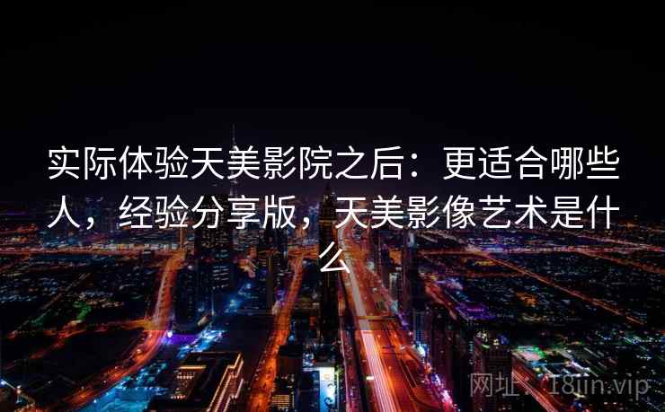 实际体验天美影院之后:更适合哪些人,经验分享版,天美影像艺术是什么 实际体验天美影院之后:更适合哪些人,经验分享版,天美影像艺术是什么