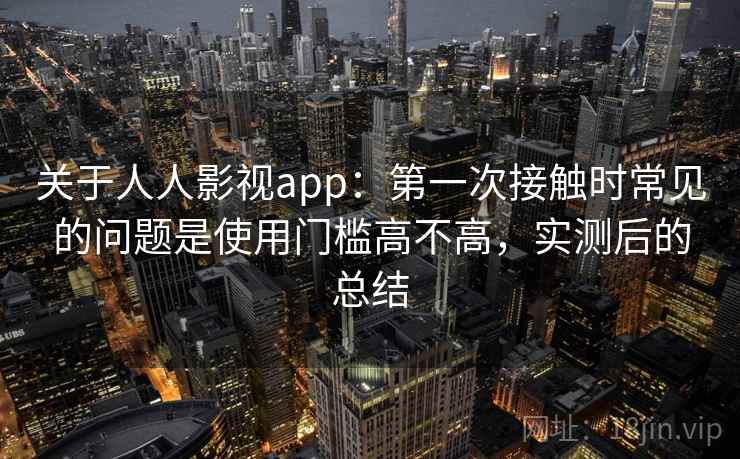 关于人人影视app：第一次接触时常见的问题是使用门槛高不高，实测后的总结