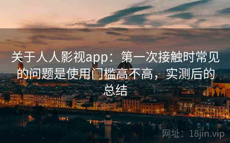 关于人人影视app：第一次接触时常见的问题是使用门槛高不高，实测后的总结