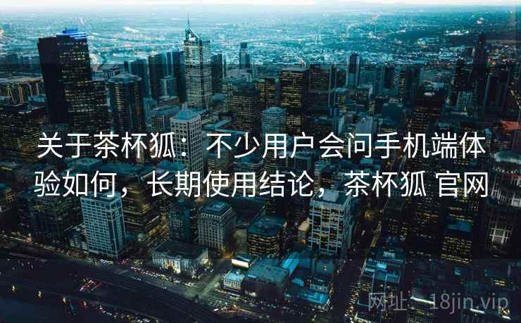 关于茶杯狐：不少用户会问手机端体验如何，长期使用结论，茶杯狐 官网
