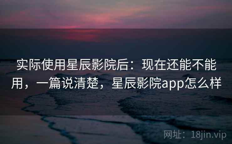 实际使用星辰影院后:现在还能不能用,一篇说清楚,星辰影院app怎么样 实际使用星辰影院后:现在还能不能用,一篇说清楚,星辰影院app怎么样