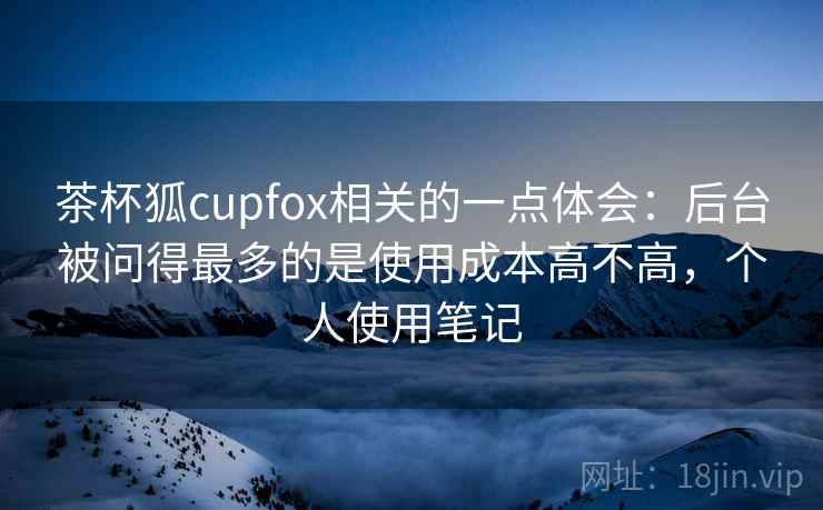 茶杯狐cupfox相关的一点体会：后台被问得最多的是使用成本高不高，个人使用笔记