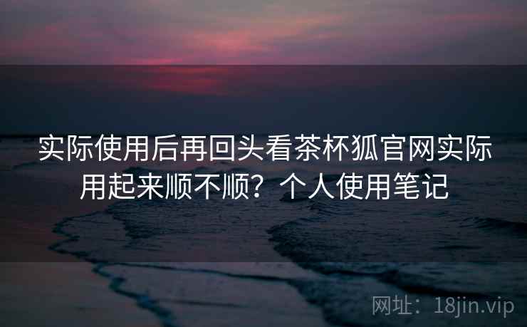 实际使用后再回头看茶杯狐官网实际用起来顺不顺？个人使用笔记