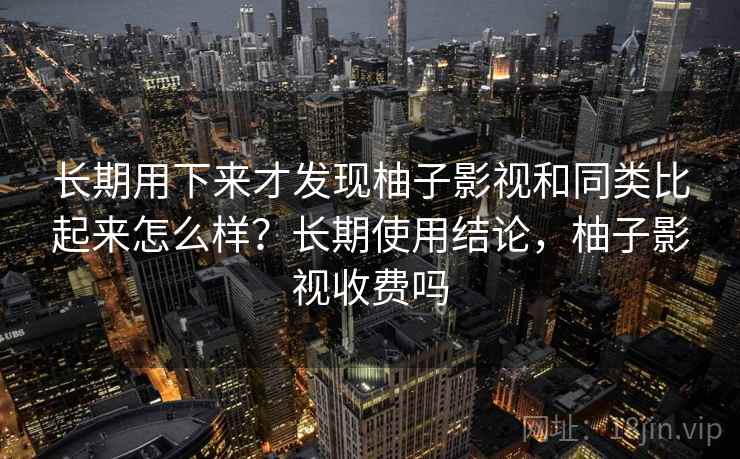 长期用下来才发现柚子影视和同类比起来怎么样？长期使用结论，柚子影视收费吗
