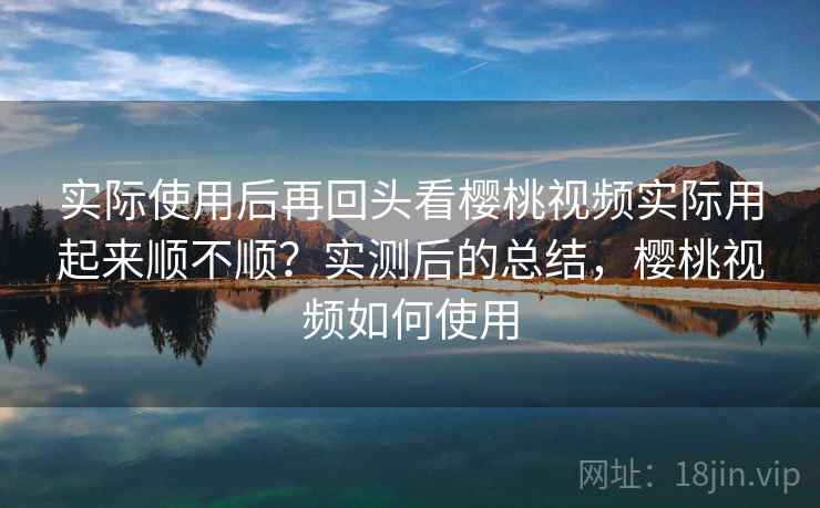 实际使用后再回头看樱桃视频实际用起来顺不顺？实测后的总结，樱桃视频如何使用