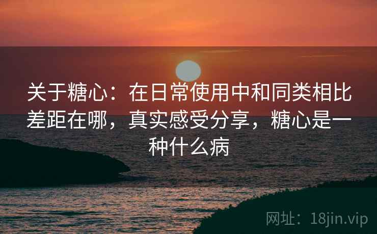 关于糖心：在日常使用中和同类相比差距在哪，真实感受分享，糖心是一种什么病