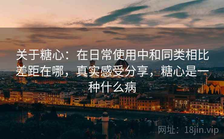 关于糖心：在日常使用中和同类相比差距在哪，真实感受分享，糖心是一种什么病