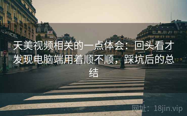 天美视频相关的一点体会：回头看才发现电脑端用着顺不顺，踩坑后的总结