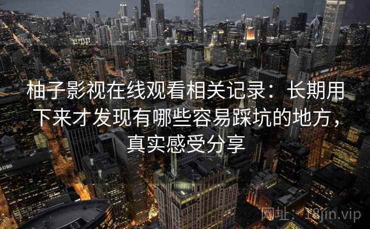 柚子影视在线观看相关记录:长期用下来才发现有哪些容易踩坑的地方,真实感受分享 柚子影视在线观看相关记录:长期用下来才发现有哪些容易踩坑的地方,真实感受分享