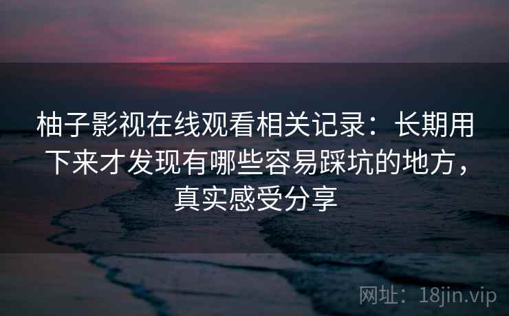 柚子影视在线观看相关记录:长期用下来才发现有哪些容易踩坑的地方,真实感受分享 柚子影视在线观看相关记录:长期用下来才发现有哪些容易踩坑的地方,真实感受分享
