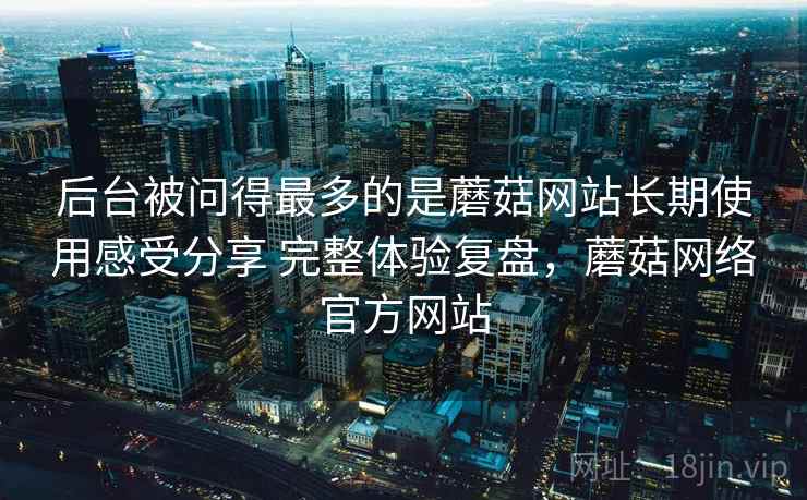 后台被问得最多的是蘑菇网站长期使用感受分享 完整体验复盘，蘑菇网络官方网站