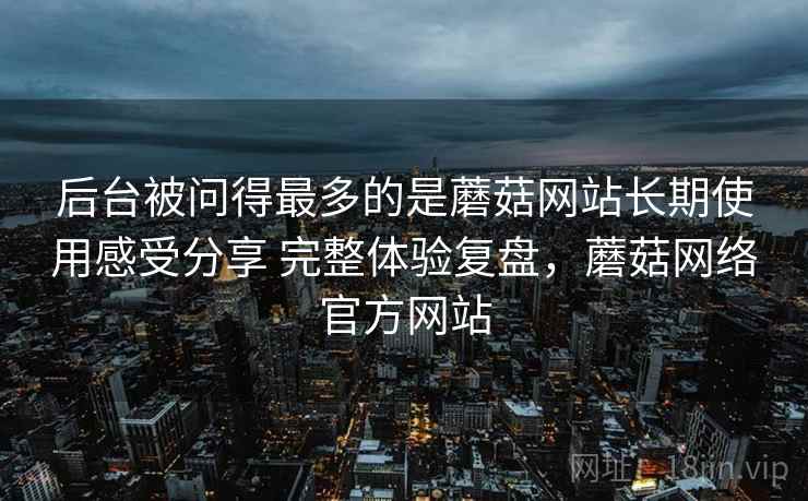 后台被问得最多的是蘑菇网站长期使用感受分享 完整体验复盘，蘑菇网络官方网站