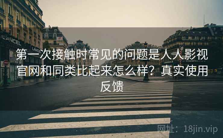第一次接触时常见的问题是人人影视官网和同类比起来怎么样？真实使用反馈