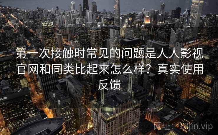 第一次接触时常见的问题是人人影视官网和同类比起来怎么样？真实使用反馈