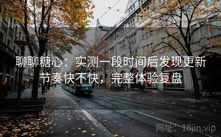 聊聊糖心：实测一段时间后发现更新节奏快不快，完整体验复盘