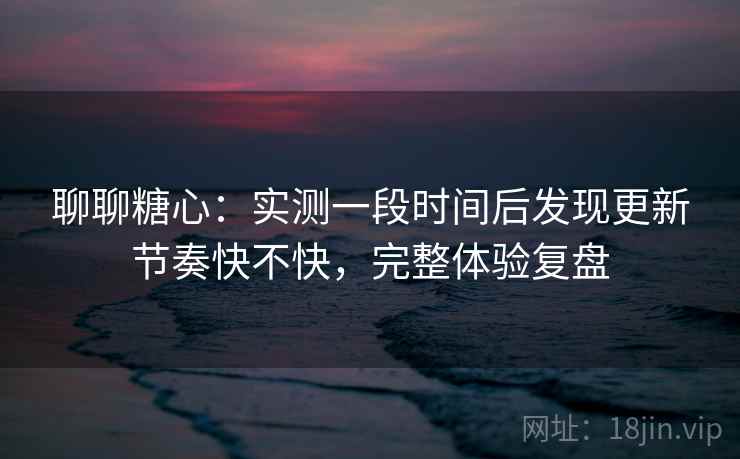 聊聊糖心：实测一段时间后发现更新节奏快不快，完整体验复盘