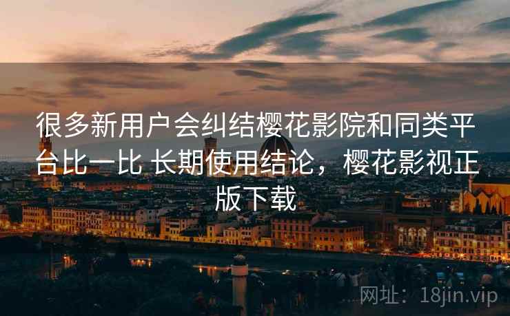 很多新用户会纠结樱花影院和同类平台比一比 长期使用结论，樱花影视正版下载
