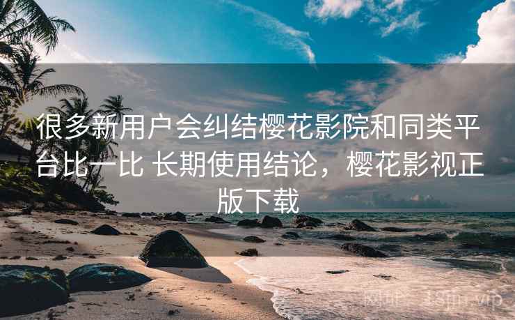 很多新用户会纠结樱花影院和同类平台比一比 长期使用结论，樱花影视正版下载