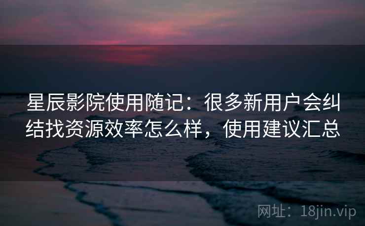 星辰影院使用随记:很多新用户会纠结找资源效率怎么样,使用建议汇总 星辰影院使用随记:很多新用户会纠结找资源效率怎么样,使用建议汇总